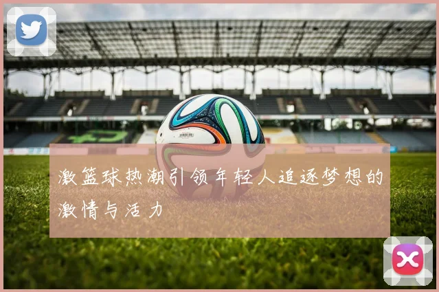 激篮球热潮引领年轻人追逐梦想的激情与活力