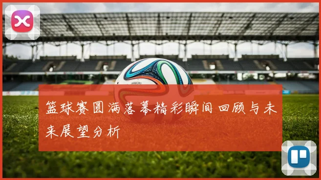 篮球赛圆满落幕精彩瞬间回顾与未来展望分析