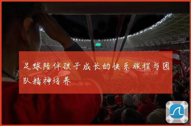 足球陪伴孩子成长的快乐旅程与团队精神培养