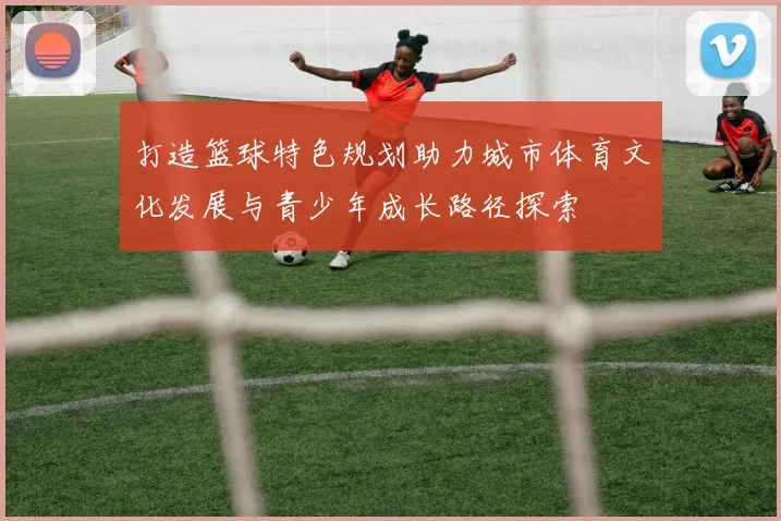 打造篮球特色规划助力城市体育文化发展与青少年成长路径探索