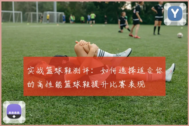 实战篮球鞋测评：如何选择适合你的高性能篮球鞋提升比赛表现