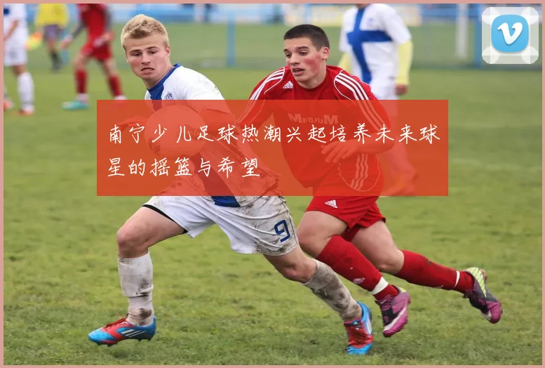 南宁少儿足球热潮兴起培养未来球星的摇篮与希望